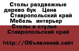 Столы раздвежные дерево бук › Цена ­ 12 000 - Ставропольский край Мебель, интерьер » Столы и стулья   . Ставропольский край